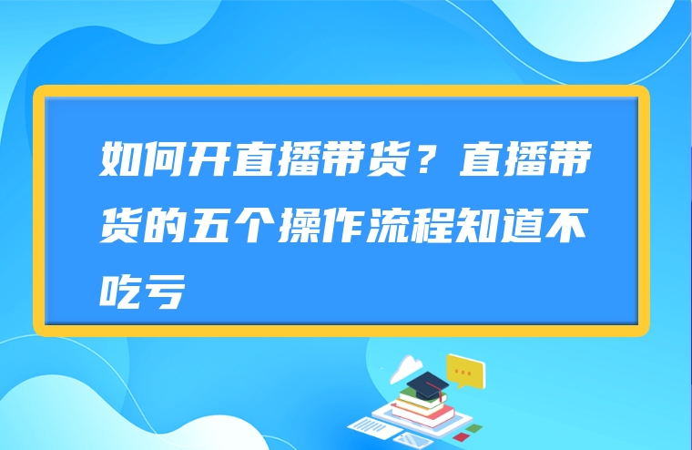 如何开直播带货？直播带货的五个操作流程知道不吃亏