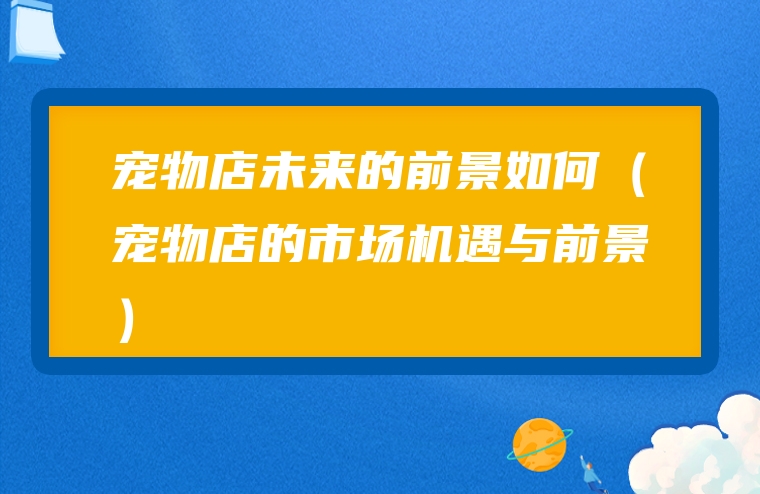 宠物店未来的前景如何（宠物店的市场机遇与前景）