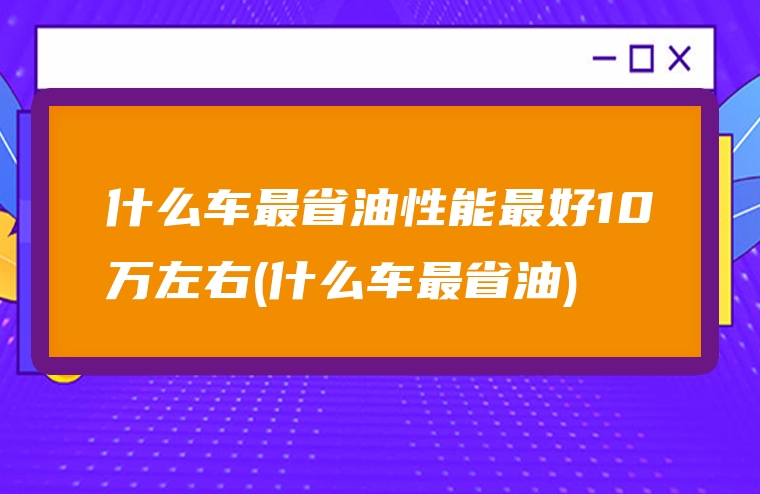 什么车最省油性能最好10万左右(什么车最省油)