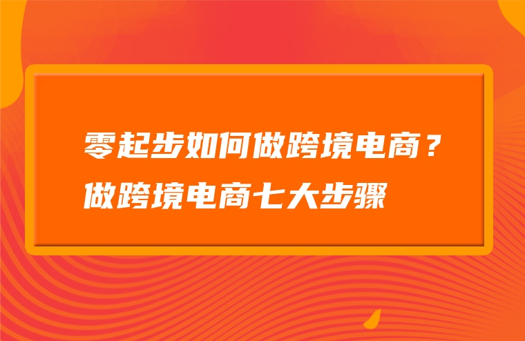 零起步如何做跨境电商？做跨境电商七大步骤