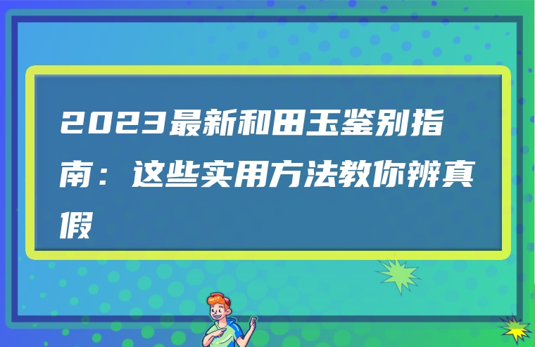 2023最新和田玉鉴别指南：这些实用方法教你辨真假